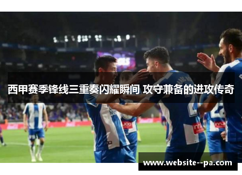 西甲赛季锋线三重奏闪耀瞬间 攻守兼备的进攻传奇