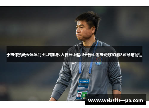 于根伟执教天津津门虎以有限投入稳居中超积分榜中游展现务实建队智慧与韧性