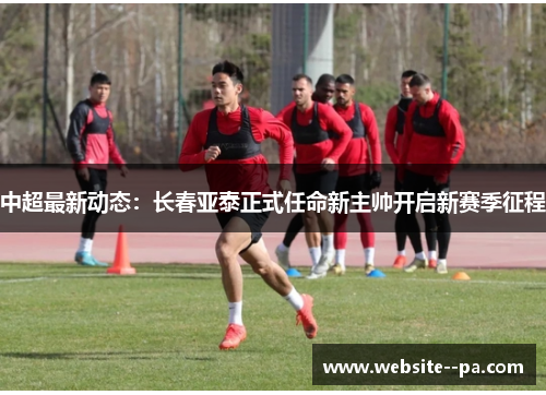 中超最新动态：长春亚泰正式任命新主帅开启新赛季征程