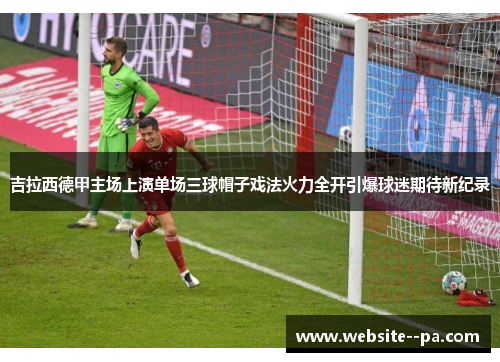 吉拉西德甲主场上演单场三球帽子戏法火力全开引爆球迷期待新纪录 吉拉西德甲主场上演单场三球帽子戏法火力全开引爆球迷期待新纪录