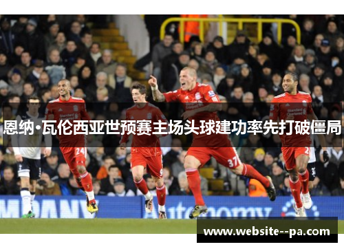 恩纳·瓦伦西亚世预赛主场头球建功率先打破僵局 恩纳·瓦伦西亚世预赛主场头球建功率先打破僵局
