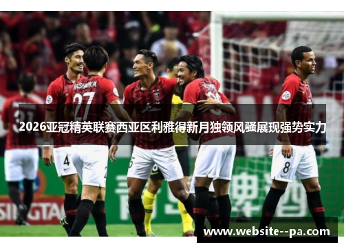 2026亚冠精英联赛西亚区利雅得新月独领风骚展现强势实力 2026亚冠精英联赛西亚区利雅得新月独领风骚展现强势实力