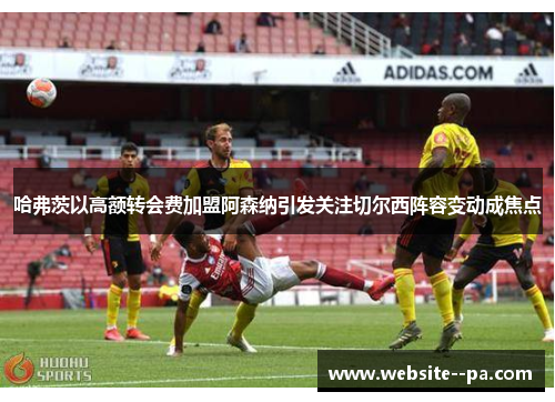 哈弗茨以高额转会费加盟阿森纳引发关注切尔西阵容变动成焦点