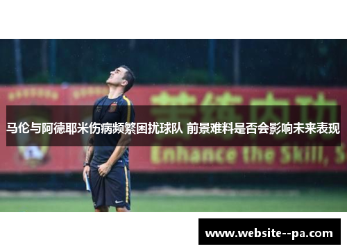 马伦与阿德耶米伤病频繁困扰球队 前景难料是否会影响未来表现
