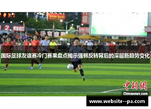 国际足球友谊赛冷门赛果盘点揭示强弱反转背后的深层新趋势变化 国际足球友谊赛冷门赛果盘点揭示强弱反转背后的深层新趋势变化