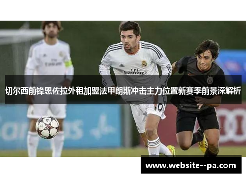 切尔西前锋恩佐拉外租加盟法甲朗斯冲击主力位置新赛季前景深解析