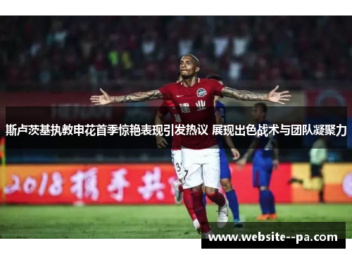 斯卢茨基执教申花首季惊艳表现引发热议 展现出色战术与团队凝聚力 斯卢茨基执教申花首季惊艳表现引发热议 展现出色战术与团队凝聚力